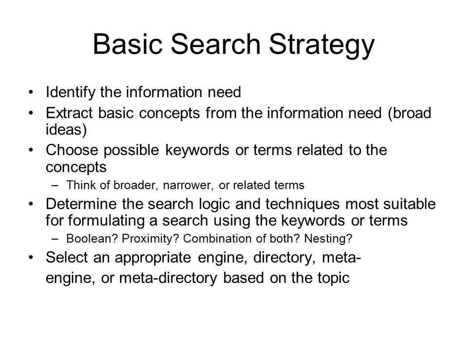 Basic Search Strategy Identify the information need Extract basic concepts from the information need (broad ideas) Choose possible keywords or terms related to the concepts –Think of broader, narrower, or related terms Determine the search logic and techniques most suitable for formulating a search using the keywords or terms –Boolean.
