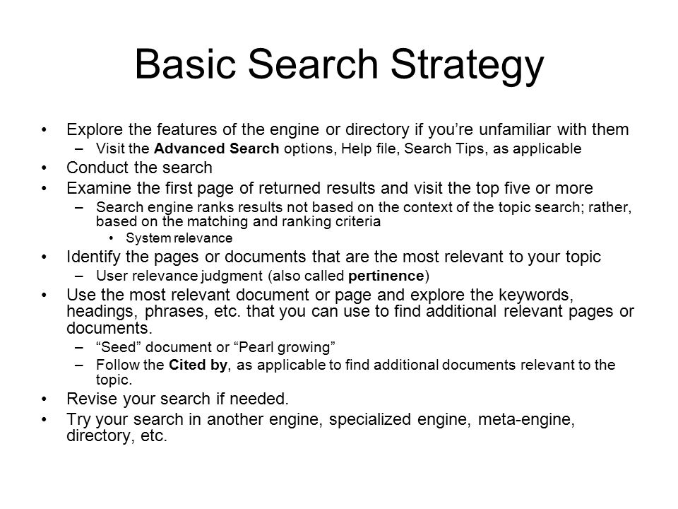 Basic Search Strategy Explore the features of the engine or directory if you’re unfamiliar with them –Visit the Advanced Search options, Help file, Search Tips, as applicable Conduct the search Examine the first page of returned results and visit the top five or more –Search engine ranks results not based on the context of the topic search; rather, based on the matching and ranking criteria System relevance Identify the pages or documents that are the most relevant to your topic –User relevance judgment (also called pertinence) Use the most relevant document or page and explore the keywords, headings, phrases, etc.