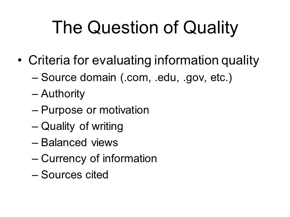 The Question of Quality Criteria for evaluating information quality –Source domain (.com,.edu,.gov, etc.) –Authority –Purpose or motivation –Quality of writing –Balanced views –Currency of information –Sources cited