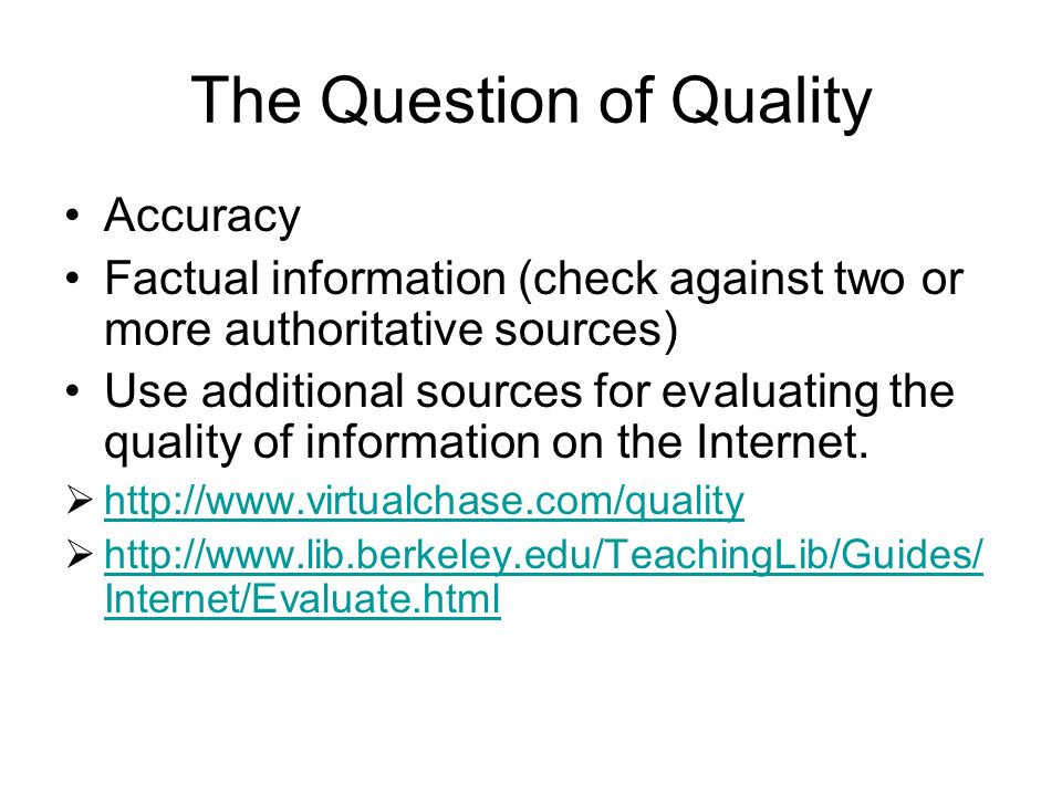 The Question of Quality Accuracy Factual information (check against two or more authoritative sources) Use additional sources for evaluating the quality of information on the Internet.