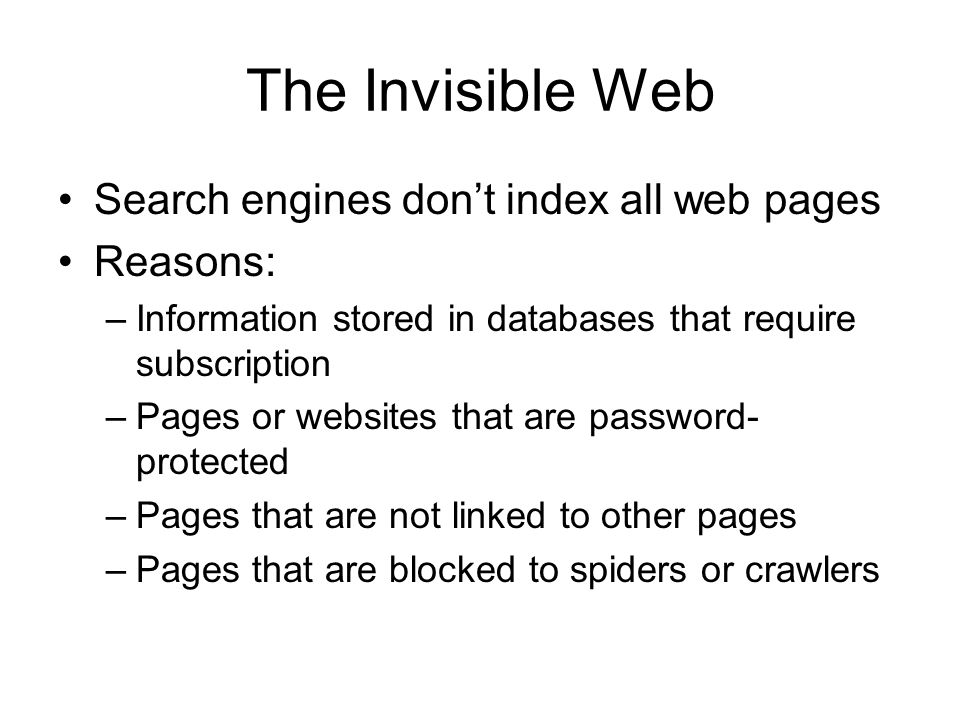 The Invisible Web Search engines don’t index all web pages Reasons: –Information stored in databases that require subscription –Pages or websites that are password- protected –Pages that are not linked to other pages –Pages that are blocked to spiders or crawlers