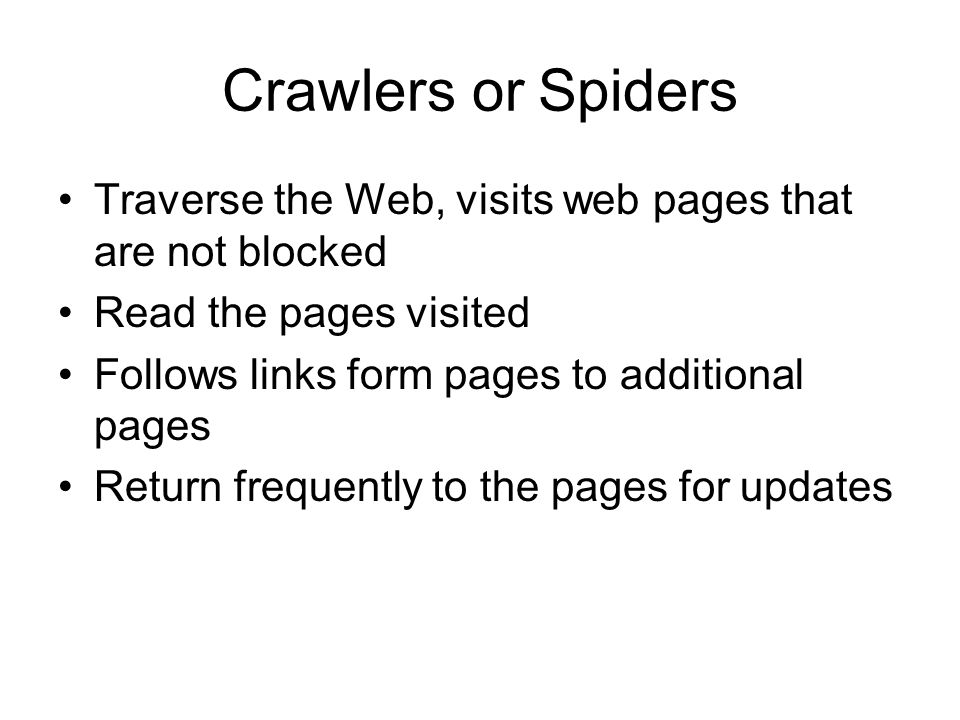 Crawlers or Spiders Traverse the Web, visits web pages that are not blocked Read the pages visited Follows links form pages to additional pages Return frequently to the pages for updates