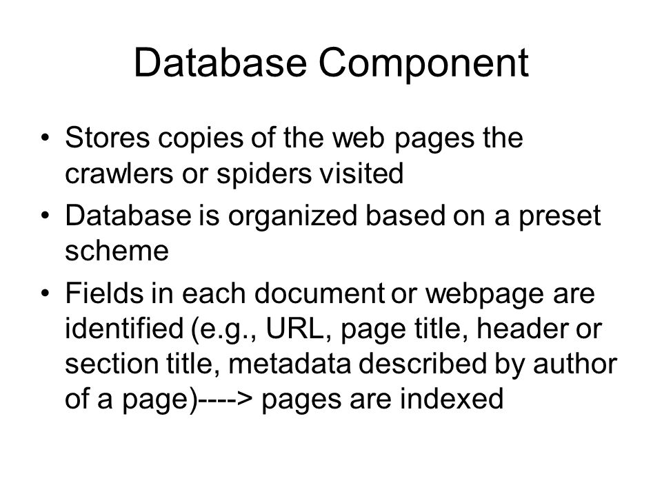 Database Component Stores copies of the web pages the crawlers or spiders visited Database is organized based on a preset scheme Fields in each document or webpage are identified (e.g., URL, page title, header or section title, metadata described by author of a page)----> pages are indexed