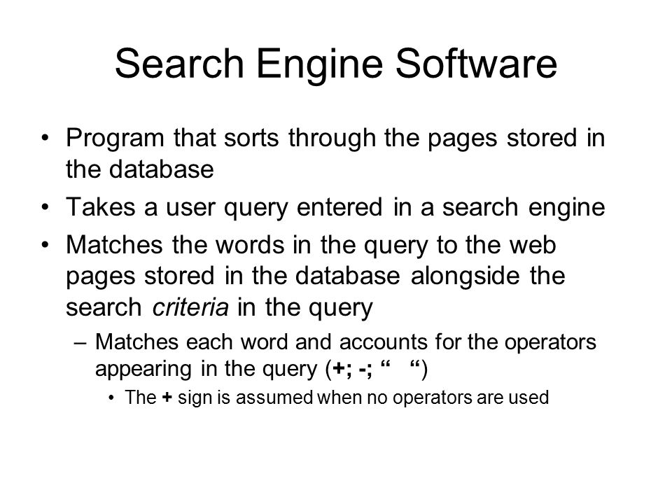 Search Engine Software Program that sorts through the pages stored in the database Takes a user query entered in a search engine Matches the words in the query to the web pages stored in the database alongside the search criteria in the query –Matches each word and accounts for the operators appearing in the query (+; -; ) The + sign is assumed when no operators are used