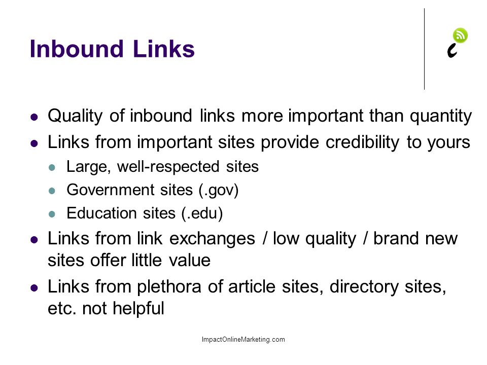 Inbound Links ImpactOnlineMarketing.com Quality of inbound links more important than quantity Links from important sites provide credibility to yours Large, well-respected sites Government sites (.gov) Education sites (.edu) Links from link exchanges / low quality / brand new sites offer little value Links from plethora of article sites, directory sites, etc.