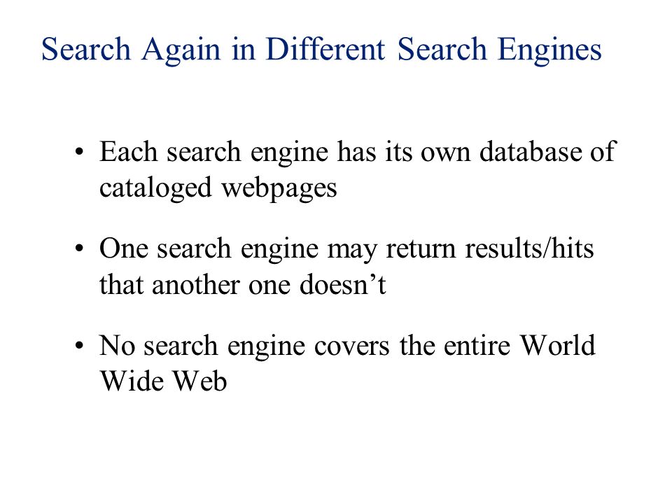 Search Again in Different Search Engines Each search engine has its own database of cataloged webpages One search engine may return results/hits that another one doesn’t No search engine covers the entire World Wide Web