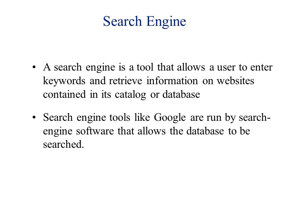 Search Engine A search engine is a tool that allows a user to enter keywords and retrieve information on websites contained in its catalog or database Search engine tools like Google are run by search- engine software that allows the database to be searched.