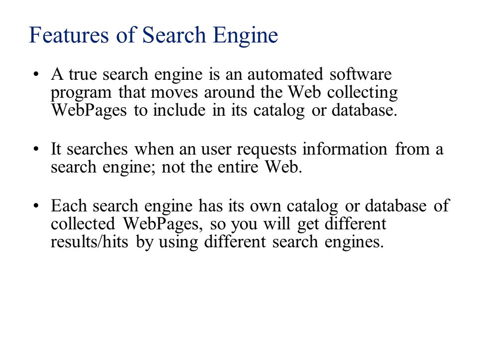 Features of Search Engine A true search engine is an automated software program that moves around the Web collecting WebPages to include in its catalog or database.