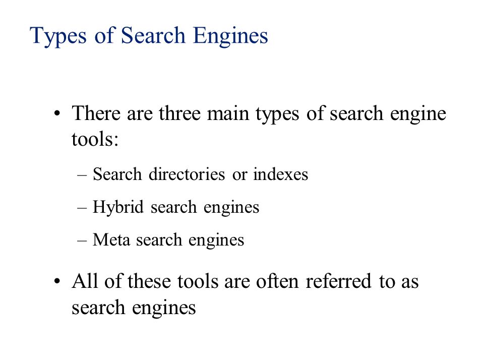 Types of Search Engines There are three main types of search engine tools: –Search directories or indexes –Hybrid search engines –Meta search engines All of these tools are often referred to as search engines