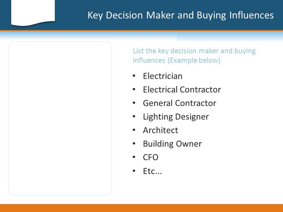 Key Decision Maker and Buying Influences List the key decision maker and buying influences (Example below) Electrician Electrical Contractor General Contractor Lighting Designer Architect Building Owner CFO Etc...
