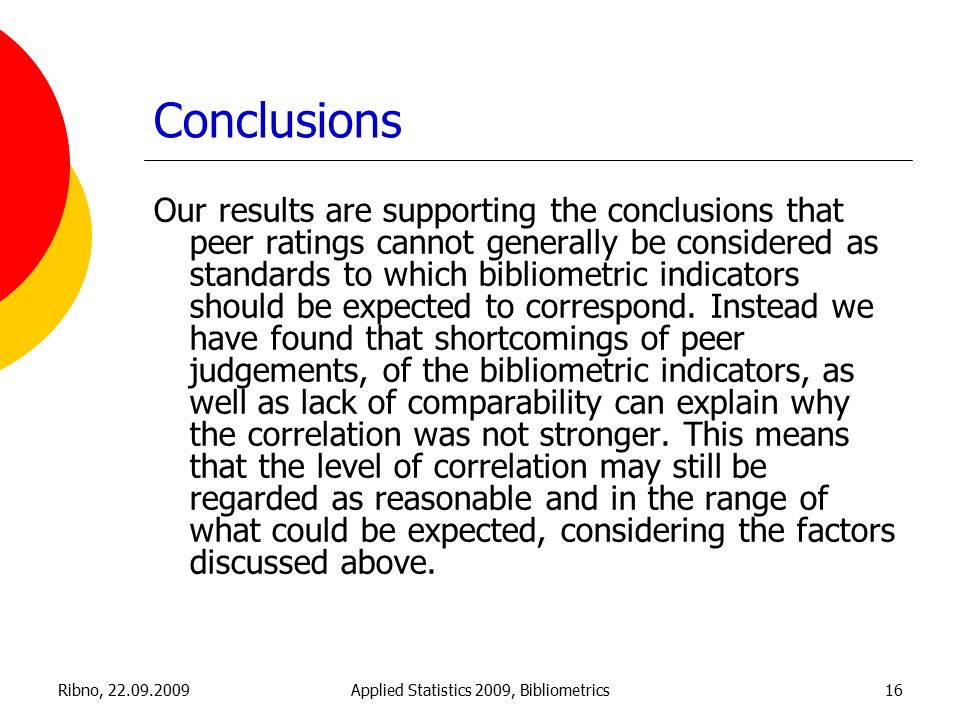 Ribno, Applied Statistics 2009, Bibliometrics16 Conclusions Our results are supporting the conclusions that peer ratings cannot generally be considered as standards to which bibliometric indicators should be expected to correspond.