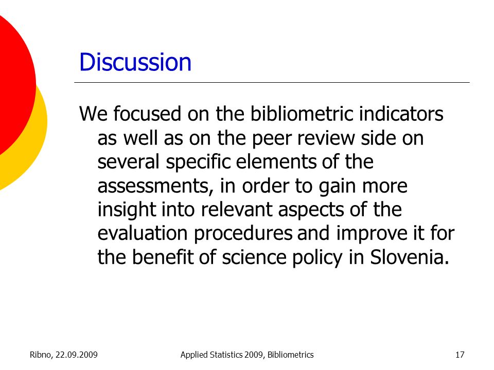 Ribno, Applied Statistics 2009, Bibliometrics17 Discussion We focused on the bibliometric indicators as well as on the peer review side on several specific elements of the assessments, in order to gain more insight into relevant aspects of the evaluation procedures and improve it for the benefit of science policy in Slovenia.