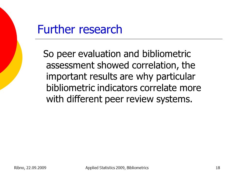 Ribno, Applied Statistics 2009, Bibliometrics18 Further research So peer evaluation and bibliometric assessment showed correlation, the important results are why particular bibliometric indicators correlate more with different peer review systems.
