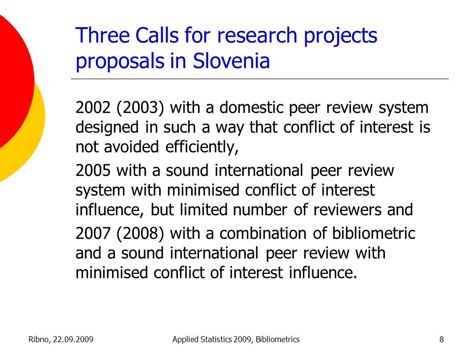 Ribno, Applied Statistics 2009, Bibliometrics8 Three Calls for research projects proposals in Slovenia 2002 (2003) with a domestic peer review system designed in such a way that conflict of interest is not avoided efficiently, 2005 with a sound international peer review system with minimised conflict of interest influence, but limited number of reviewers and 2007 (2008) with a combination of bibliometric and a sound international peer review with minimised conflict of interest influence.