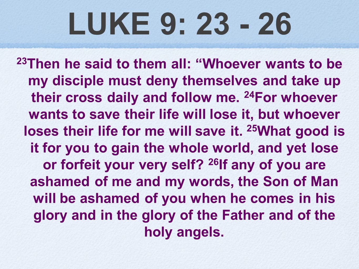 LUKE 9: Then he said to them all: Whoever wants to be my disciple must deny themselves and take up their cross daily and follow me.