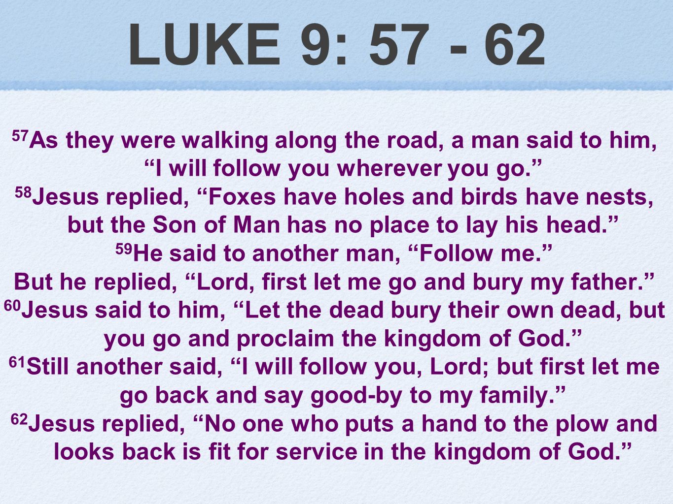 LUKE 9: As they were walking along the road, a man said to him, I will follow you wherever you go. 58 Jesus replied, Foxes have holes and birds have nests, but the Son of Man has no place to lay his head. 59 He said to another man, Follow me. But he replied, Lord, first let me go and bury my father. 60 Jesus said to him, Let the dead bury their own dead, but you go and proclaim the kingdom of God. 61 Still another said, I will follow you, Lord; but first let me go back and say good-by to my family. 62 Jesus replied, No one who puts a hand to the plow and looks back is fit for service in the kingdom of God.