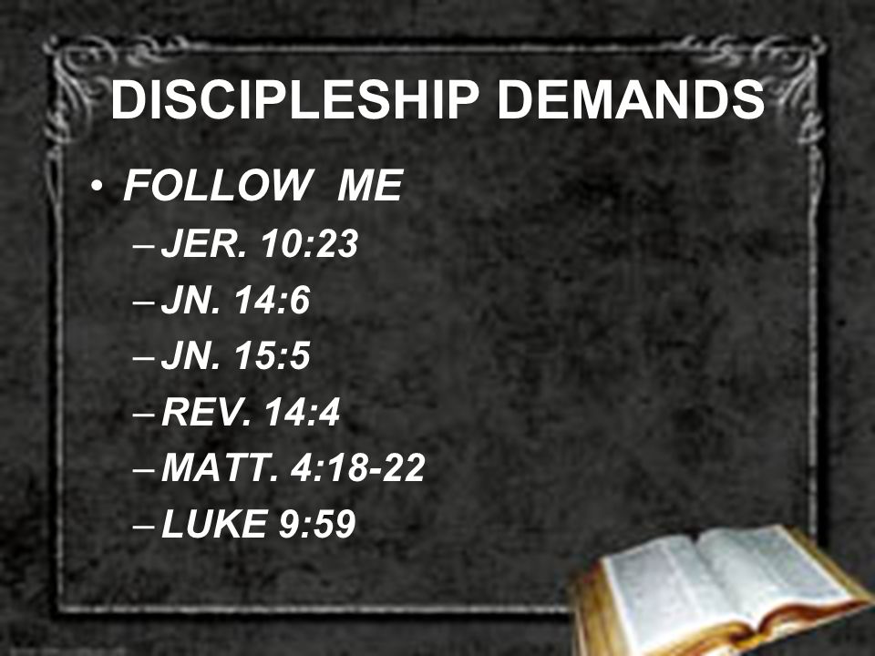 DISCIPLESHIP DEMANDS FOLLOW ME –JER. 10:23 –JN. 14:6 –JN. 15:5 –REV. 14:4 –MATT. 4:18-22 –LUKE 9:59