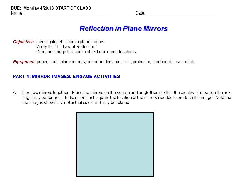 Reflection in Plane Mirrors Objectives: Investigate reflection in plane mirrors Verify the 1st Law of Reflection Compare image location to object and mirror locations Equipment: paper, small plane mirrors, mirror holders, pin, ruler, protractor, cardboard, laser pointer PART 1: MIRROR IMAGES: ENGAGE ACTIVITIES DUE: Monday 4/29/13 START OF CLASS Name: _____________________________________Date:____________________________ A.
