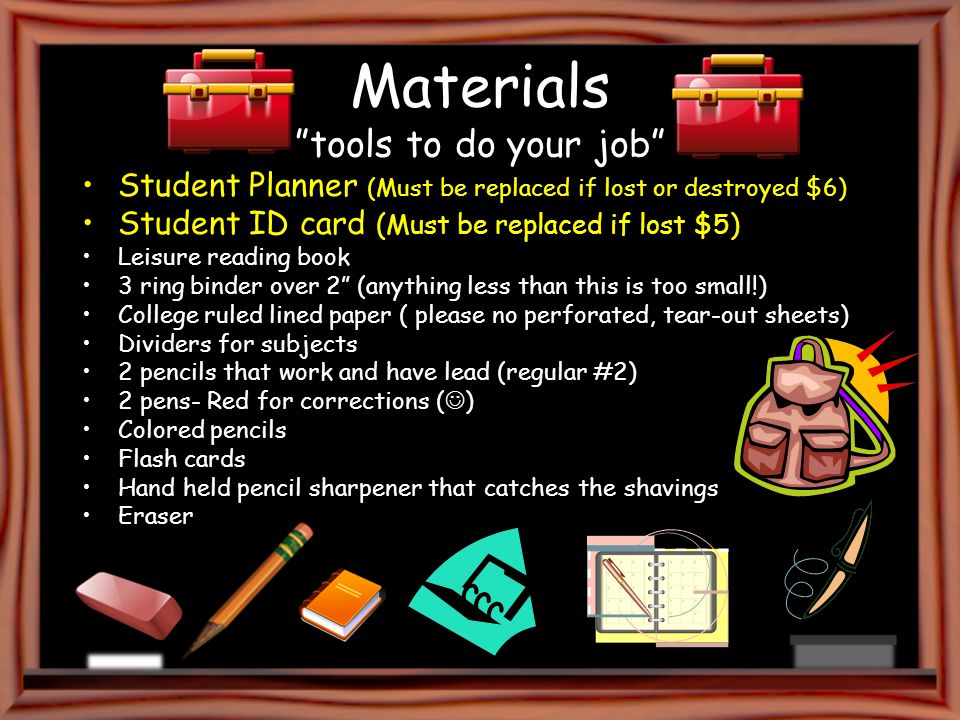 Materials tools to do your job Student Planner (Must be replaced if lost or destroyed $6) Student ID card (Must be replaced if lost $5) Leisure reading book 3 ring binder over 2 (anything less than this is too small!) College ruled lined paper ( please no perforated, tear-out sheets) Dividers for subjects 2 pencils that work and have lead (regular #2) 2 pens- Red for corrections ( ) Colored pencils Flash cards Hand held pencil sharpener that catches the shavings Eraser