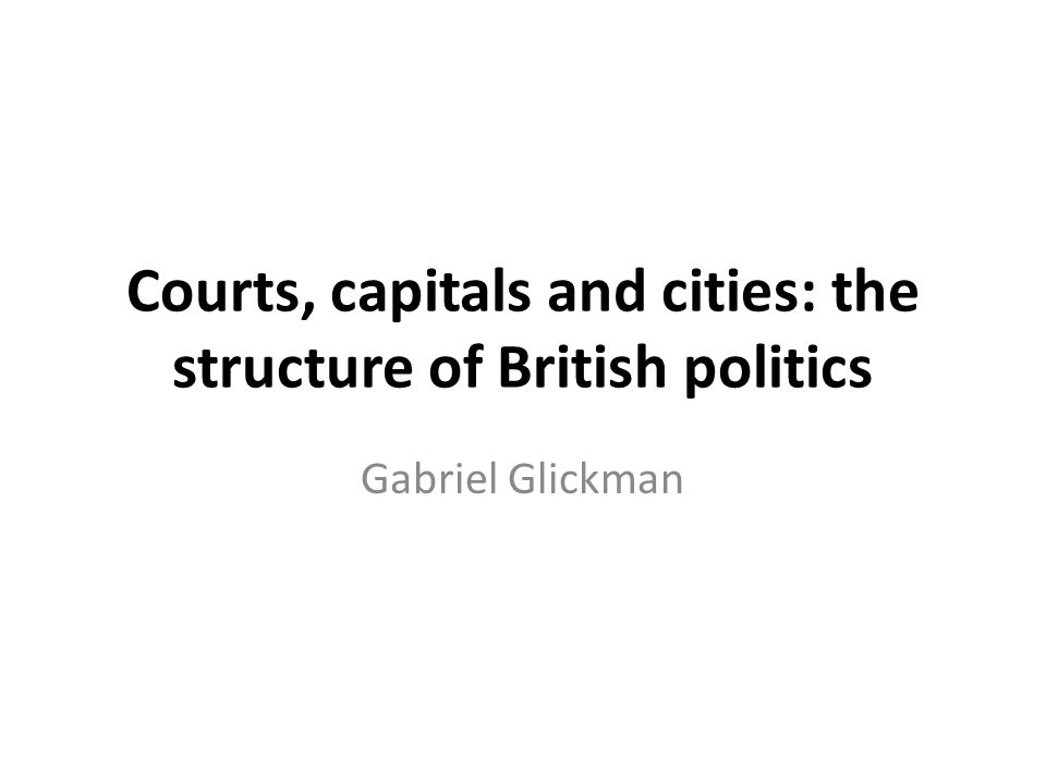 Courts, capitals and cities: the structure of British politics Gabriel Glickman