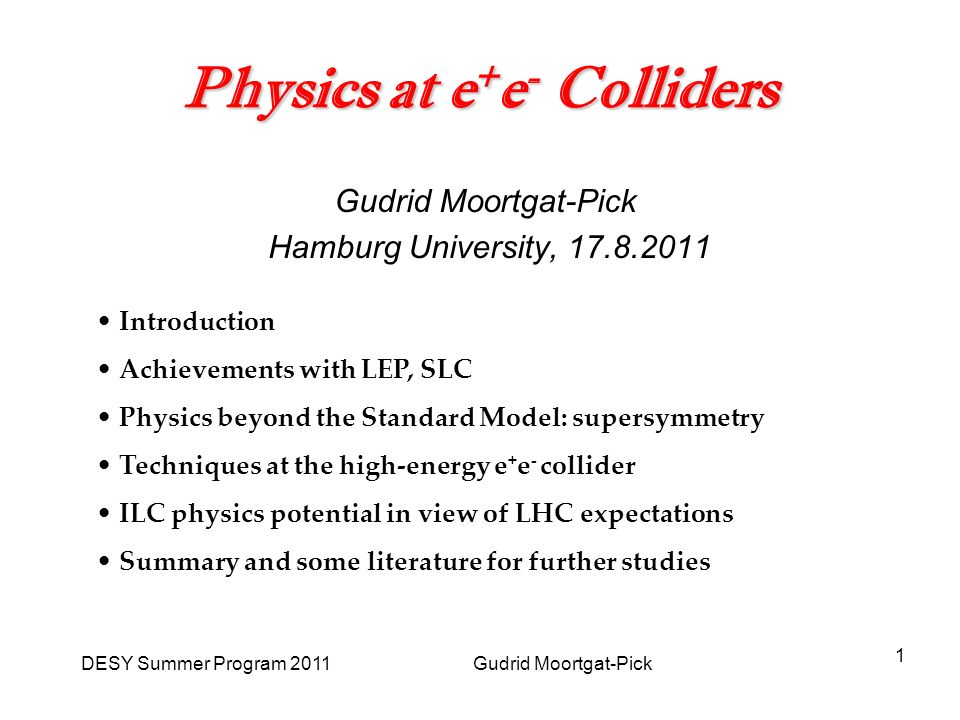 DESY Summer Program 2011 Gudrid Moortgat-Pick 1 Physics at e + e - Colliders Gudrid Moortgat-Pick Hamburg University, Introduction Achievements with LEP, SLC Physics beyond the Standard Model: supersymmetry Techniques at the high-energy e + e - collider ILC physics potential in view of LHC expectations Summary and some literature for further studies