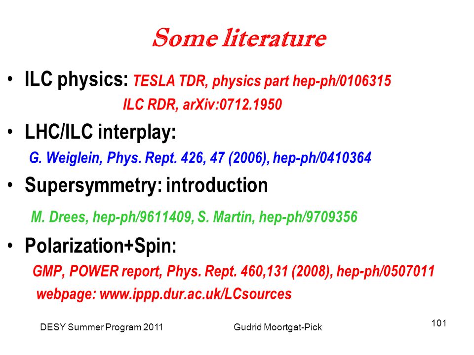 DESY Summer Program 2011 Gudrid Moortgat-Pick 101 Some literature ILC physics: TESLA TDR, physics part hep-ph/ ILC RDR, arXiv: LHC/ILC interplay: G.