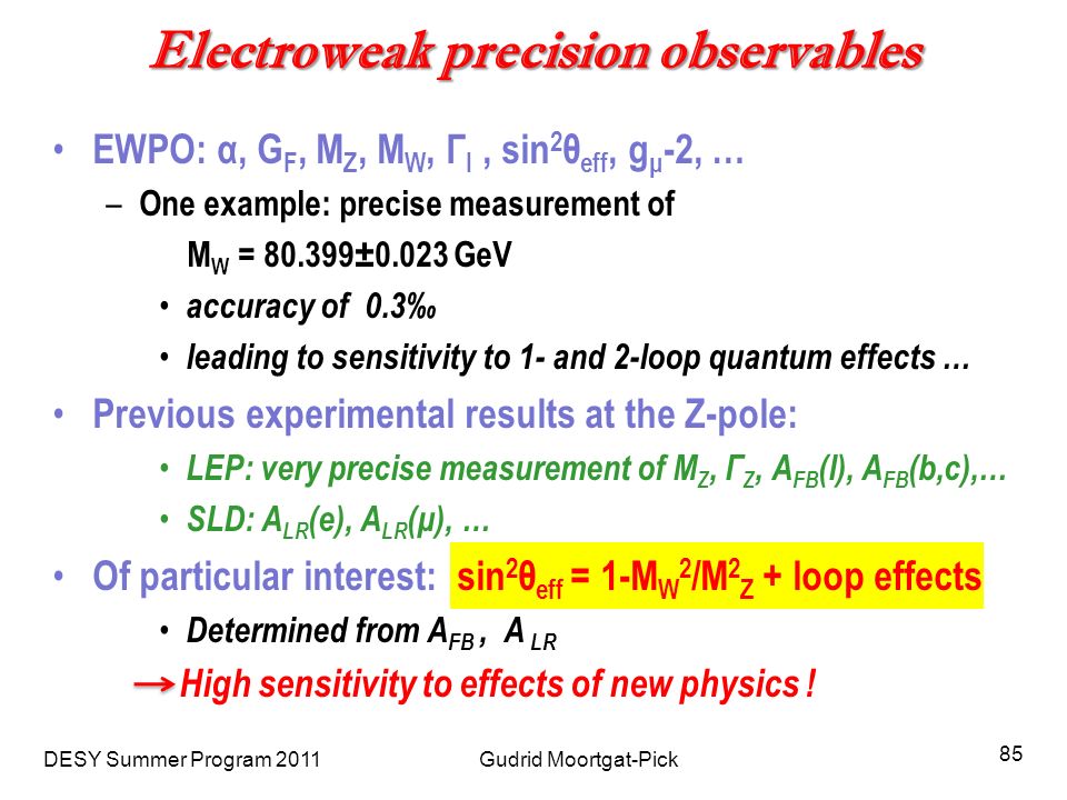 Electroweak precision observables EWPO: α, G F, M Z, M W, Г l, sin 2 θ eff, g μ -2, … – One example: precise measurement of M W = ±0.023 GeV accuracy of 0.3‰ leading to sensitivity to 1- and 2-loop quantum effects … Previous experimental results at the Z-pole: LEP: very precise measurement of M Z, Г Z, A FB (l), A FB (b,c),… SLD: A LR (e), A LR (μ), … Of particular interest: sin 2 θ eff = 1-M W 2 /M 2 Z + loop effects Determined from A FB, A LR High sensitivity to effects of new physics .