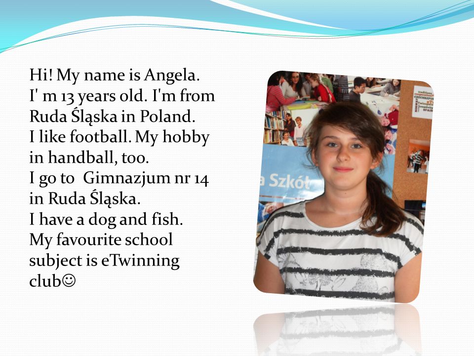 Hi. My name is Angela. I m 13 years old. I m from Ruda Śląska in Poland.