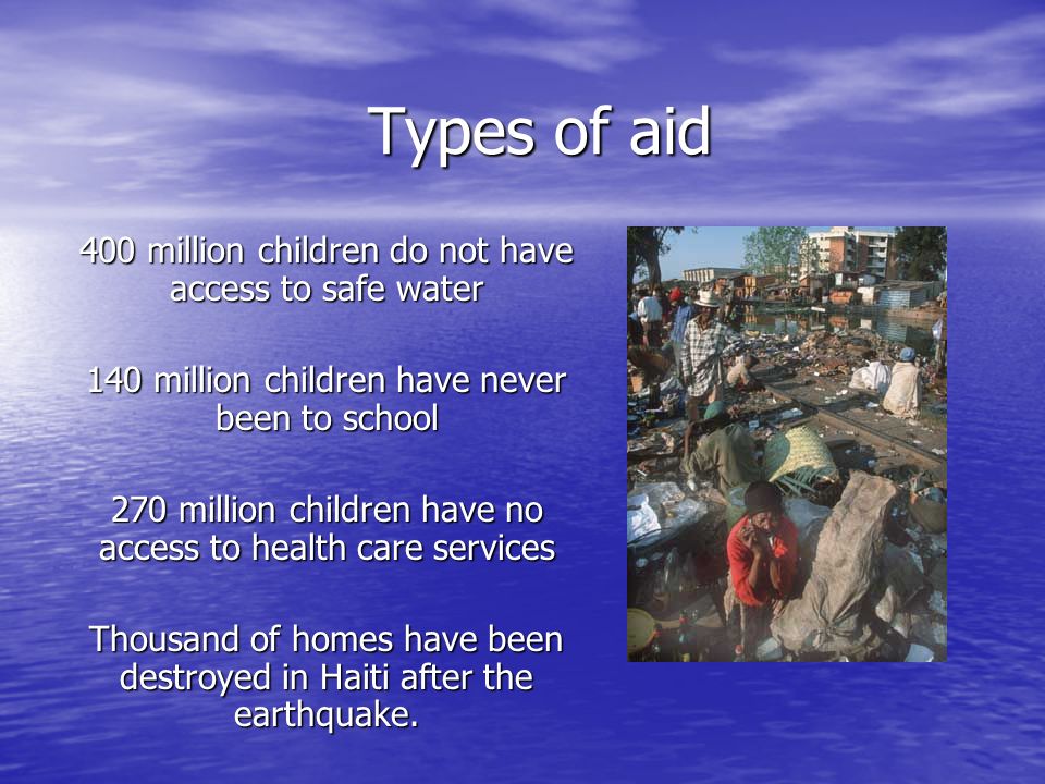 Types of aid 400 million children do not have access to safe water 140 million children have never been to school 270 million children have no access to health care services Thousand of homes have been destroyed in Haiti after the earthquake.