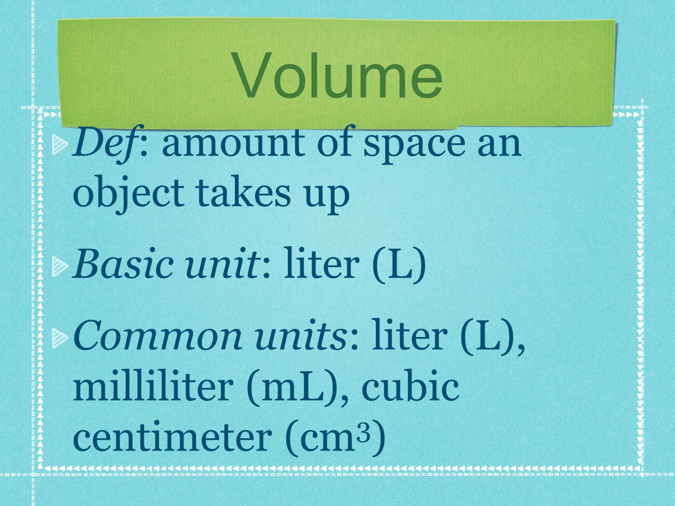 Volume Def: amount of space an object takes up Basic unit: liter (L) Common units: liter (L), milliliter (mL), cubic centimeter (cm 3 )