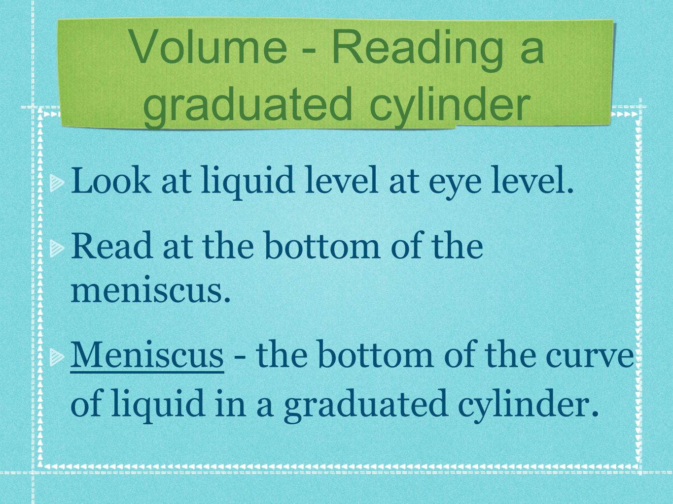 Volume - Reading a graduated cylinder Look at liquid level at eye level.