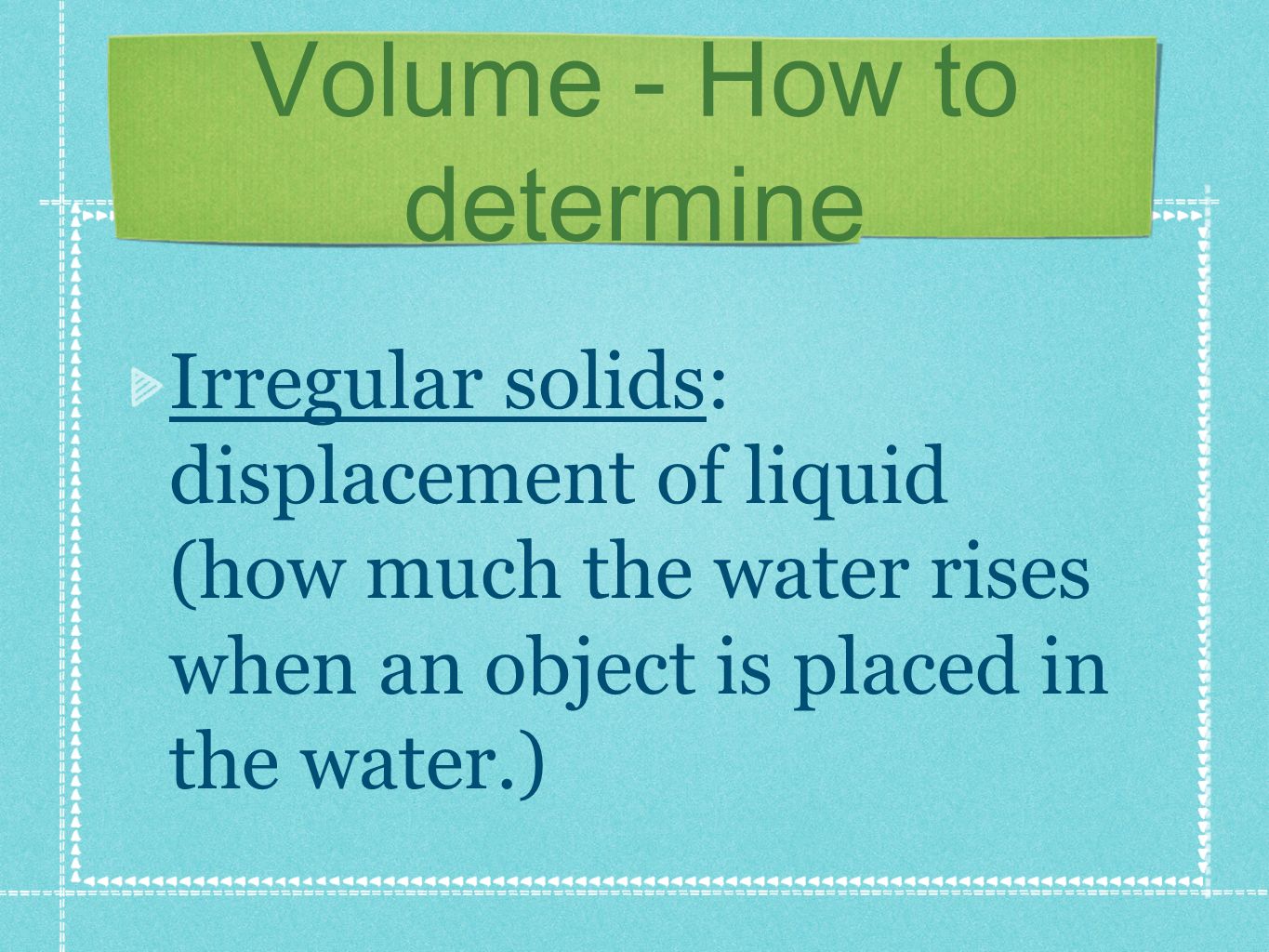 Volume - How to determine Irregular solids: displacement of liquid (how much the water rises when an object is placed in the water.)