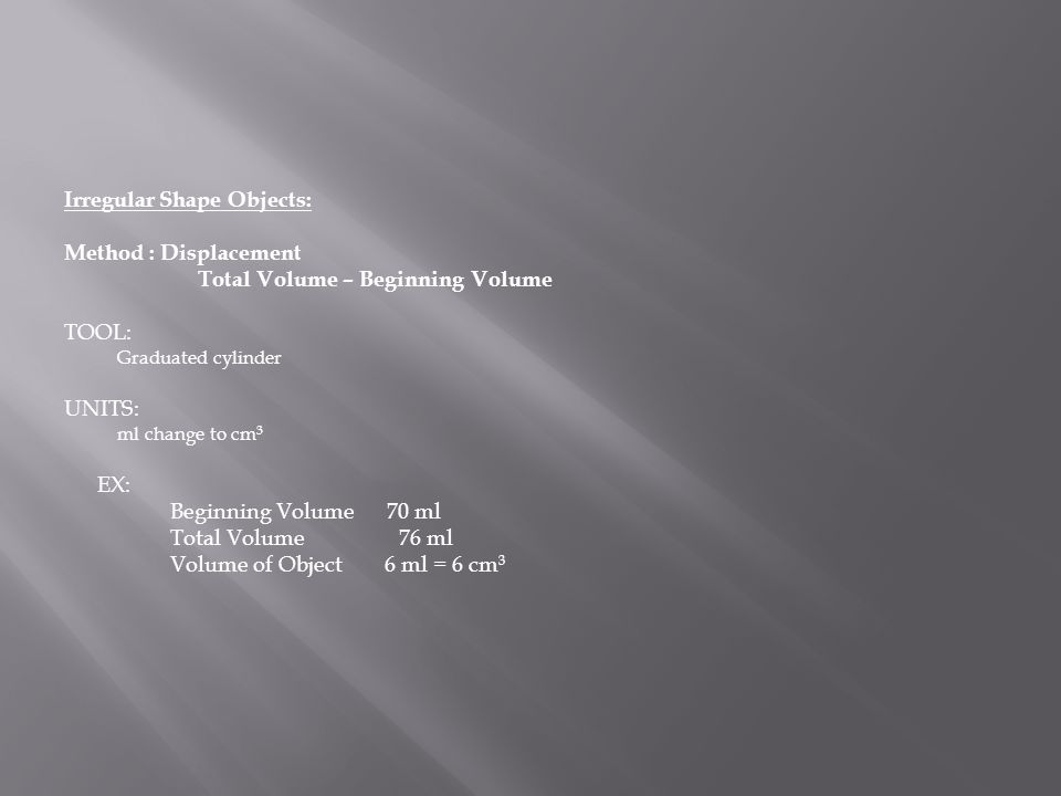 Irregular Shape Objects: Method : Displacement Total Volume – Beginning Volume TOOL: Graduated cylinder UNITS: ml change to cm 3 EX: Beginning Volume 70 ml Total Volume 76 ml Volume of Object 6 ml = 6 cm 3