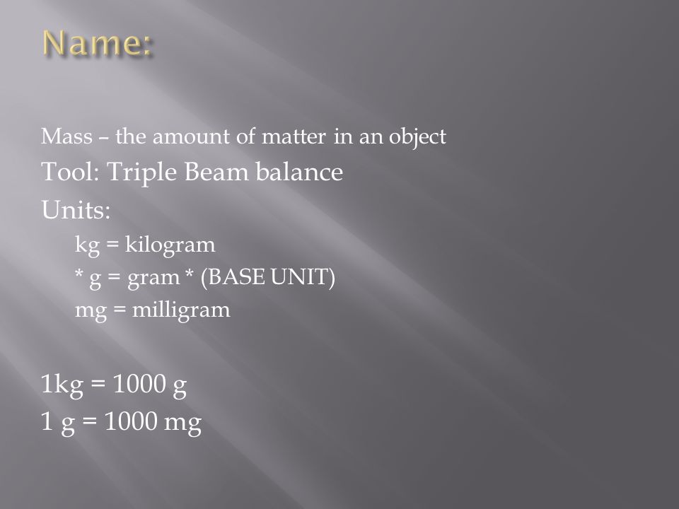 Mass – the amount of matter in an object Tool: Triple Beam balance Units: kg = kilogram * g = gram * (BASE UNIT) mg = milligram 1kg = 1000 g 1 g = 1000 mg