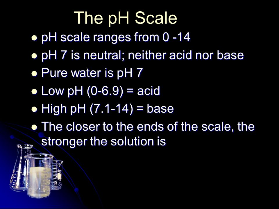 The pH Scale pH scale ranges from pH scale ranges from pH 7 is neutral; neither acid nor base pH 7 is neutral; neither acid nor base Pure water is pH 7 Pure water is pH 7 Low pH (0-6.9) = acid Low pH (0-6.9) = acid High pH (7.1-14) = base High pH (7.1-14) = base The closer to the ends of the scale, the stronger the solution is The closer to the ends of the scale, the stronger the solution is