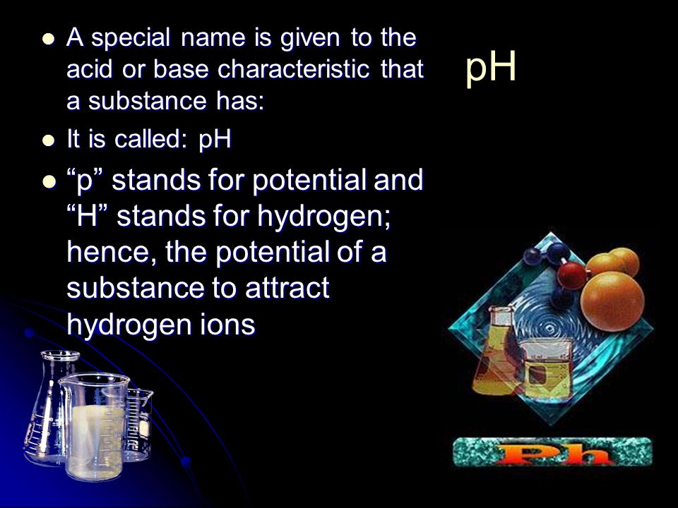 pH A special name is given to the acid or base characteristic that a substance has: A special name is given to the acid or base characteristic that a substance has: It is called: pH It is called: pH p stands for potential and H stands for hydrogen; hence, the potential of a substance to attract hydrogen ions p stands for potential and H stands for hydrogen; hence, the potential of a substance to attract hydrogen ions