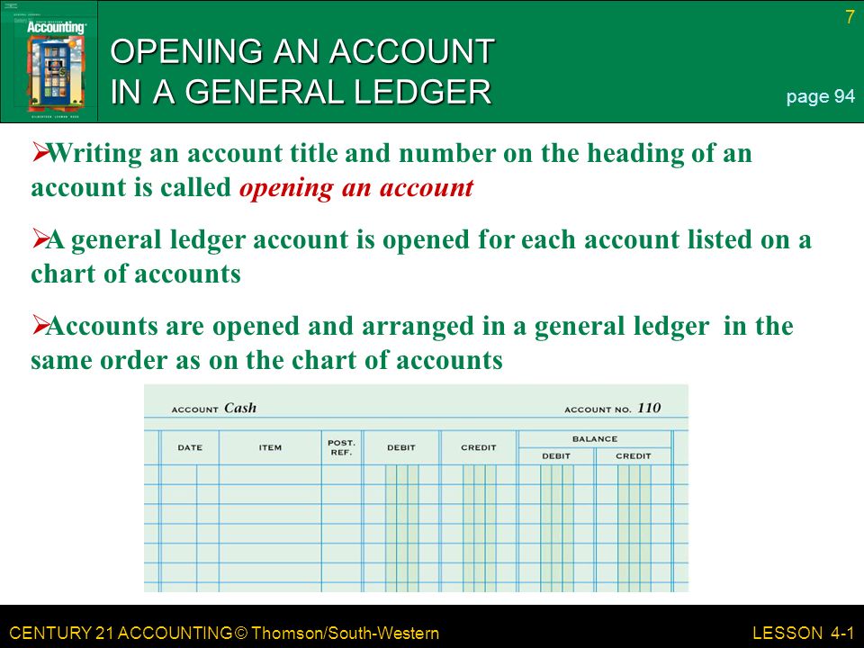 CENTURY 21 ACCOUNTING © Thomson/South-Western 7 LESSON 4-1 OPENING AN ACCOUNT IN A GENERAL LEDGER page 94  Writing an account title and number on the heading of an account is called opening an account  A general ledger account is opened for each account listed on a chart of accounts  Accounts are opened and arranged in a general ledger in the same order as on the chart of accounts