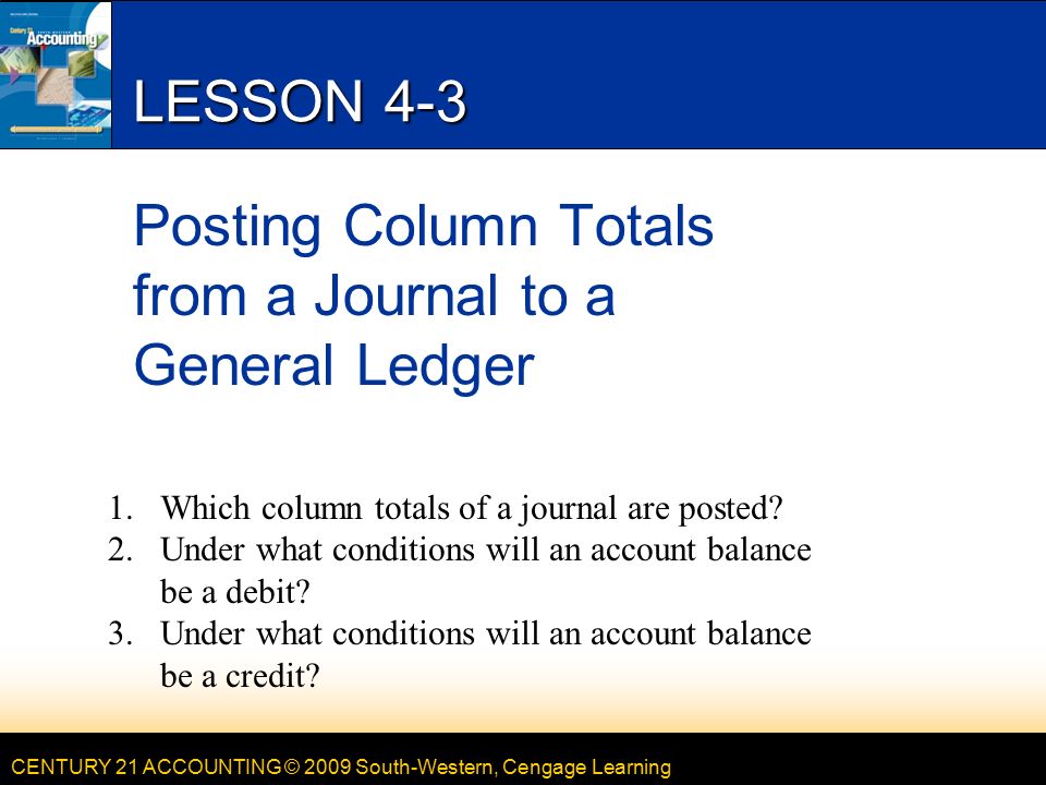 CENTURY 21 ACCOUNTING © 2009 South-Western, Cengage Learning LESSON 4-3 Posting Column Totals from a Journal to a General Ledger 1.Which column totals of a journal are posted.