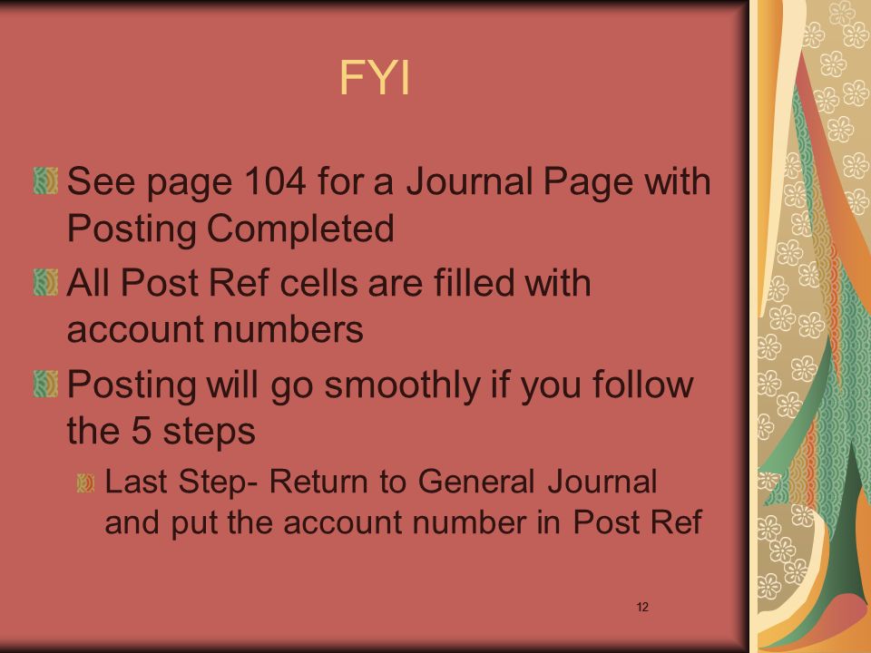 12 FYI See page 104 for a Journal Page with Posting Completed All Post Ref cells are filled with account numbers Posting will go smoothly if you follow the 5 steps Last Step- Return to General Journal and put the account number in Post Ref 12