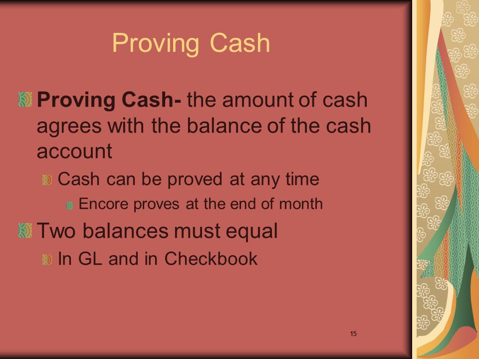 15 Proving Cash Proving Cash- the amount of cash agrees with the balance of the cash account Cash can be proved at any time Encore proves at the end of month Two balances must equal In GL and in Checkbook 15