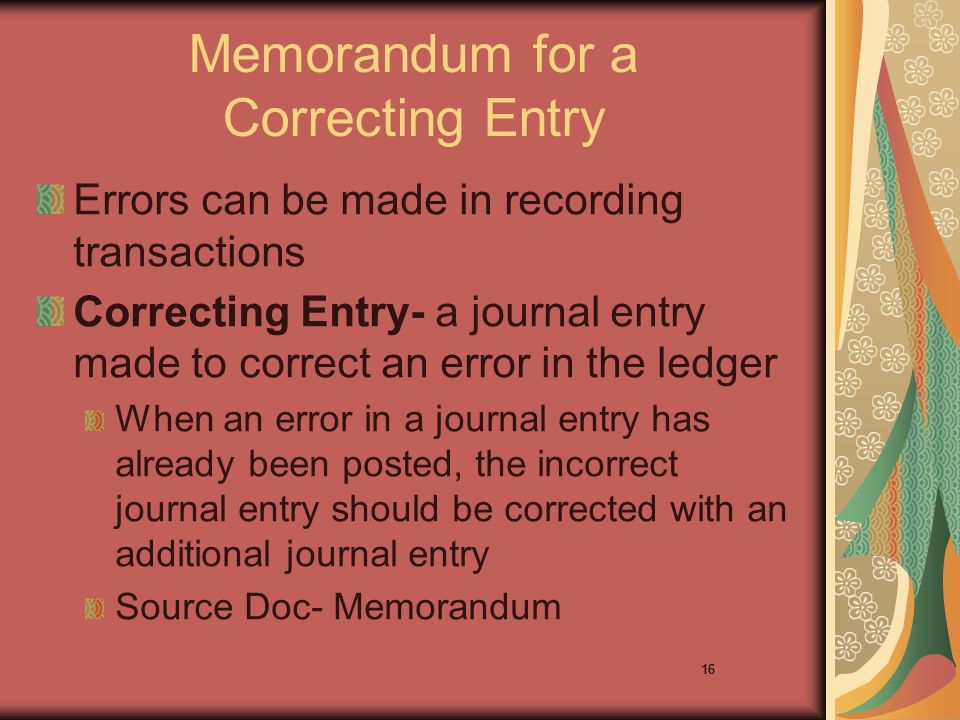 16 Memorandum for a Correcting Entry Errors can be made in recording transactions Correcting Entry- a journal entry made to correct an error in the ledger When an error in a journal entry has already been posted, the incorrect journal entry should be corrected with an additional journal entry Source Doc- Memorandum 16