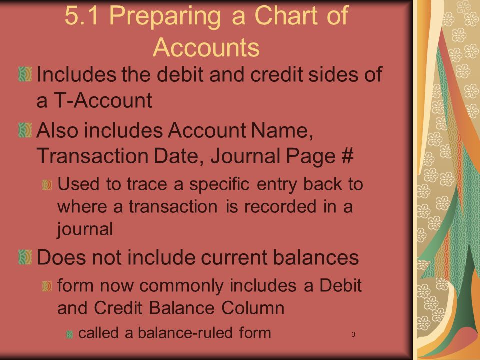 3 5.1 Preparing a Chart of Accounts Includes the debit and credit sides of a T-Account Also includes Account Name, Transaction Date, Journal Page # Used to trace a specific entry back to where a transaction is recorded in a journal Does not include current balances form now commonly includes a Debit and Credit Balance Column called a balance-ruled form 3