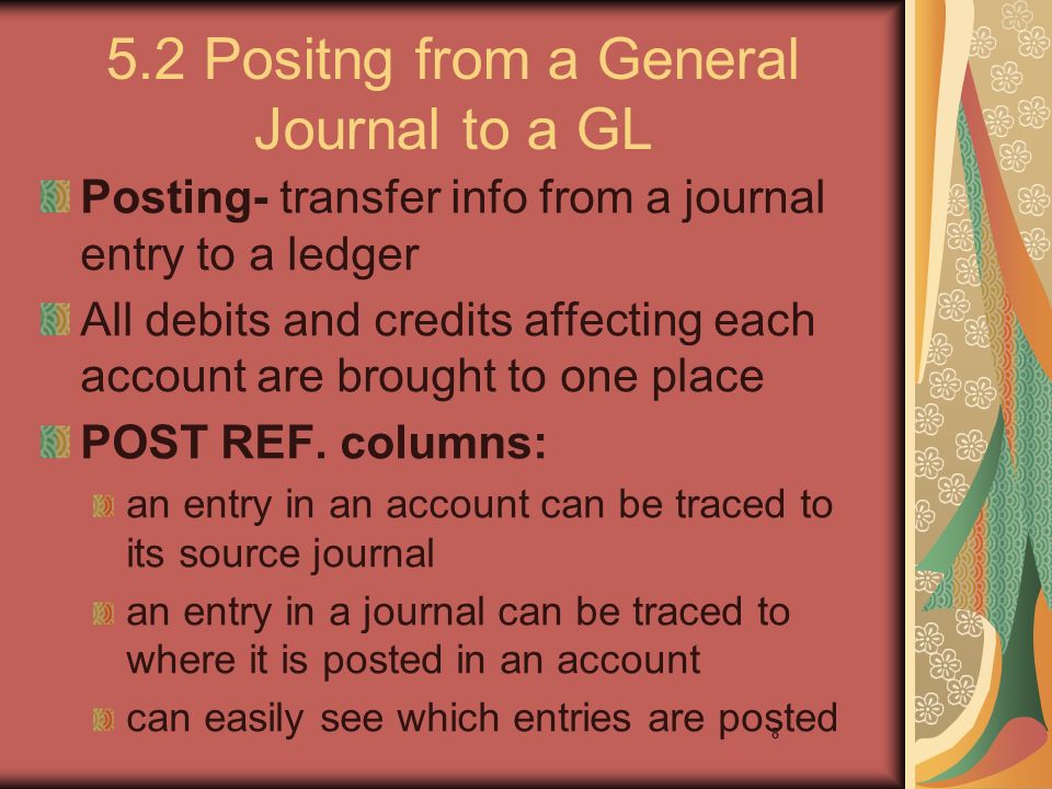 8 5.2 Positng from a General Journal to a GL Posting- transfer info from a journal entry to a ledger All debits and credits affecting each account are brought to one place POST REF.