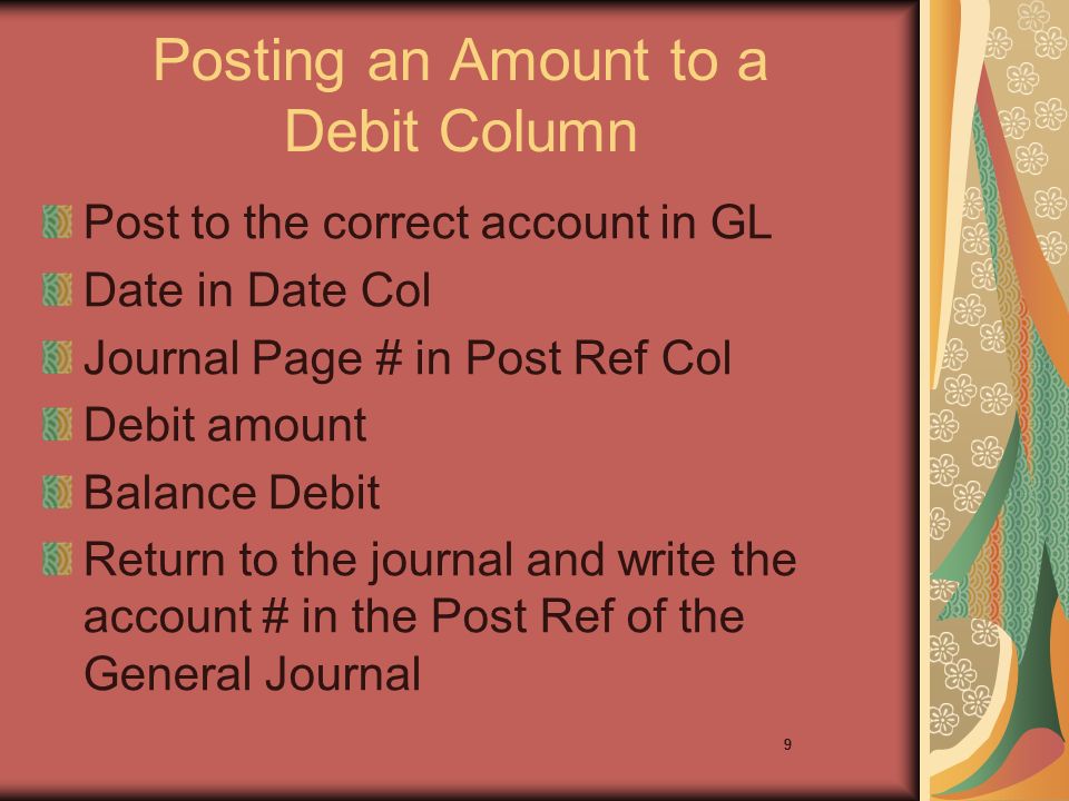 9 Posting an Amount to a Debit Column Post to the correct account in GL Date in Date Col Journal Page # in Post Ref Col Debit amount Balance Debit Return to the journal and write the account # in the Post Ref of the General Journal 9