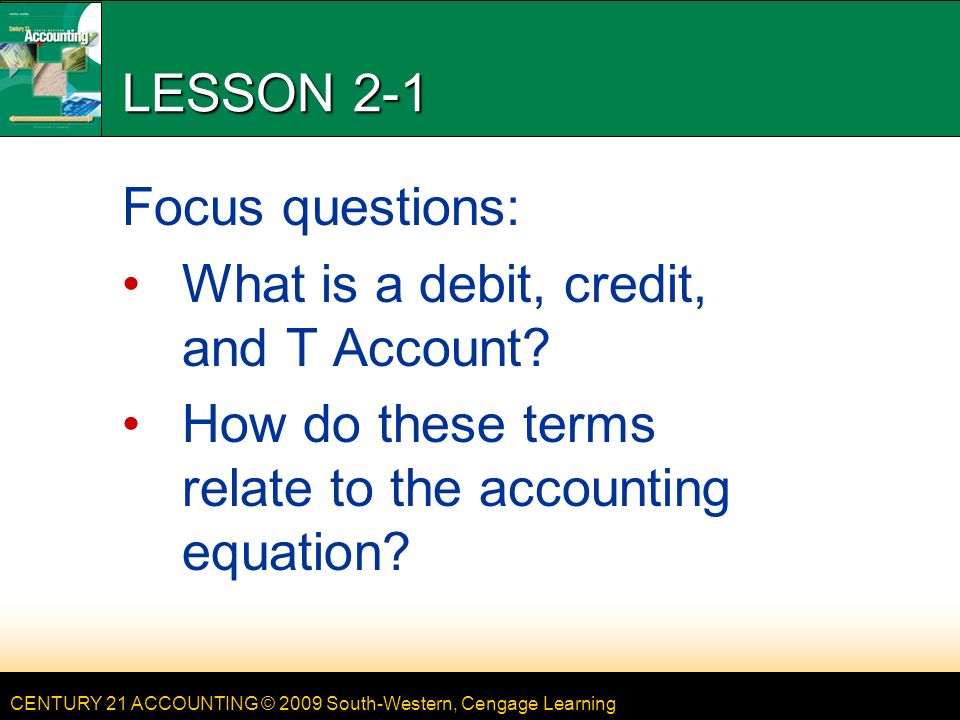 CENTURY 21 ACCOUNTING © 2009 South-Western, Cengage Learning LESSON 2-1 Focus questions: What is a debit, credit, and T Account.
