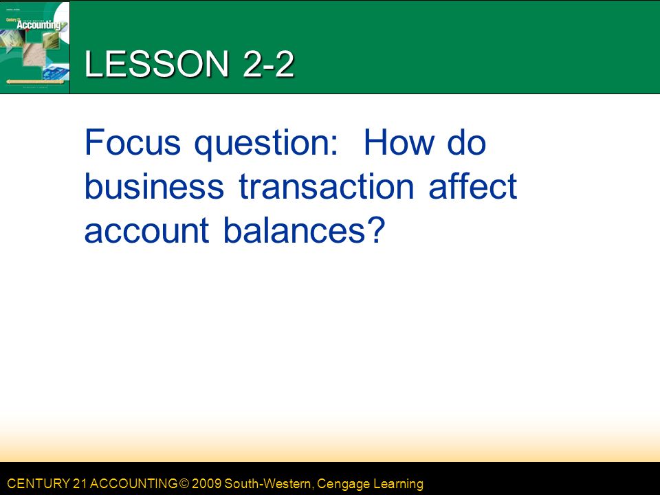 CENTURY 21 ACCOUNTING © 2009 South-Western, Cengage Learning LESSON 2-2 Focus question: How do business transaction affect account balances