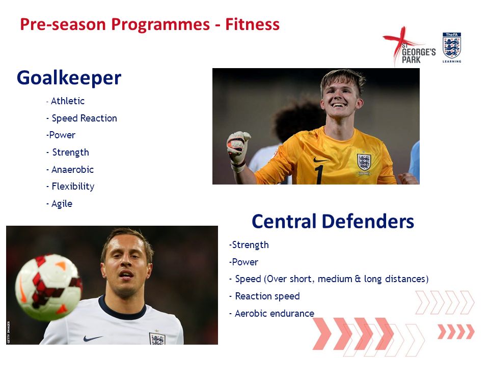 Pre-season Programmes - Fitness - Athletic - Speed Reaction -Power - Strength - Anaerobic - Flexibility - Agile Goalkeeper -Strength -Power - Speed (Over short, medium & long distances) - Reaction speed - Aerobic endurance Central Defenders