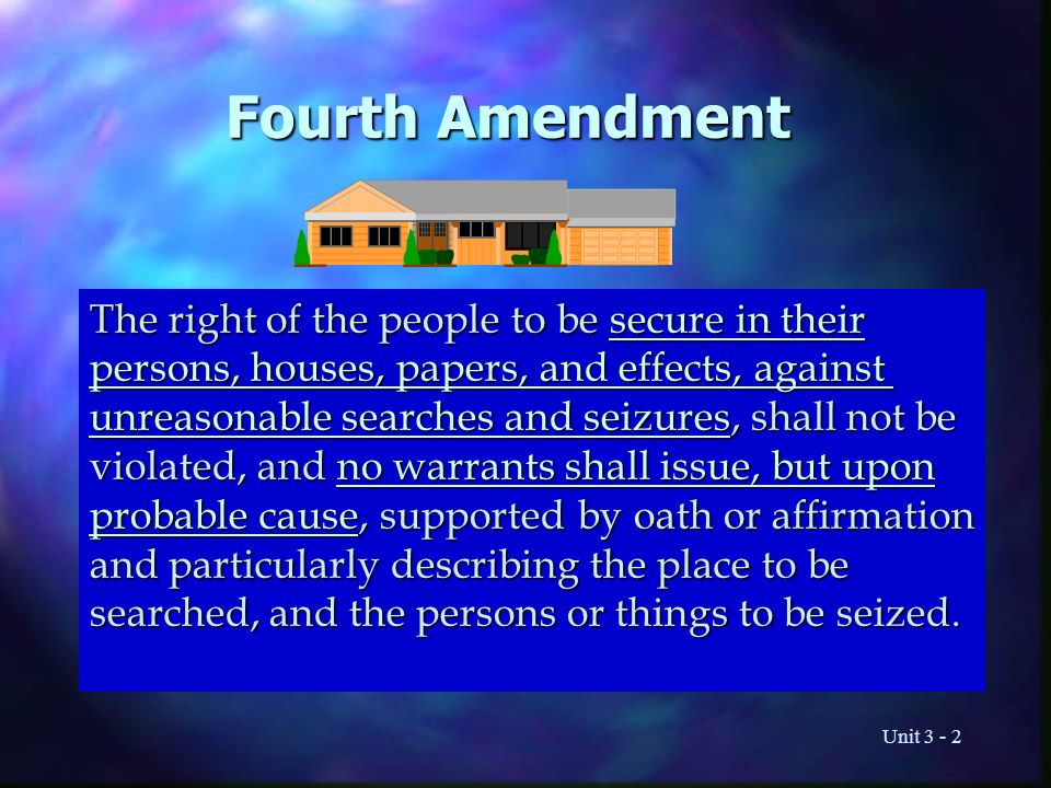 Unit Fourth Amendment The right of the people to be secure in their persons, houses, papers, and effects, against unreasonable searches and seizures, shall not be violated, and no warrants shall issue, but upon probable cause, supported by oath or affirmation and particularly describing the place to be searched, and the persons or things to be seized.