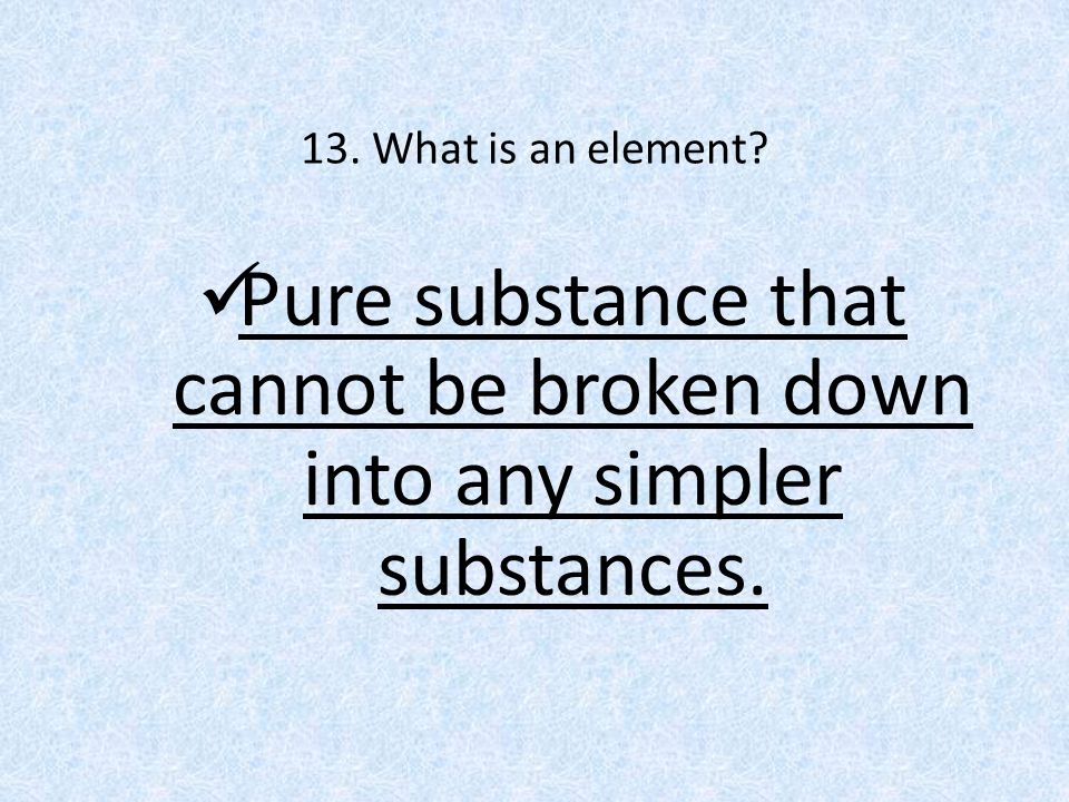 13. What is an element Pure substance that cannot be broken down into any simpler substances.