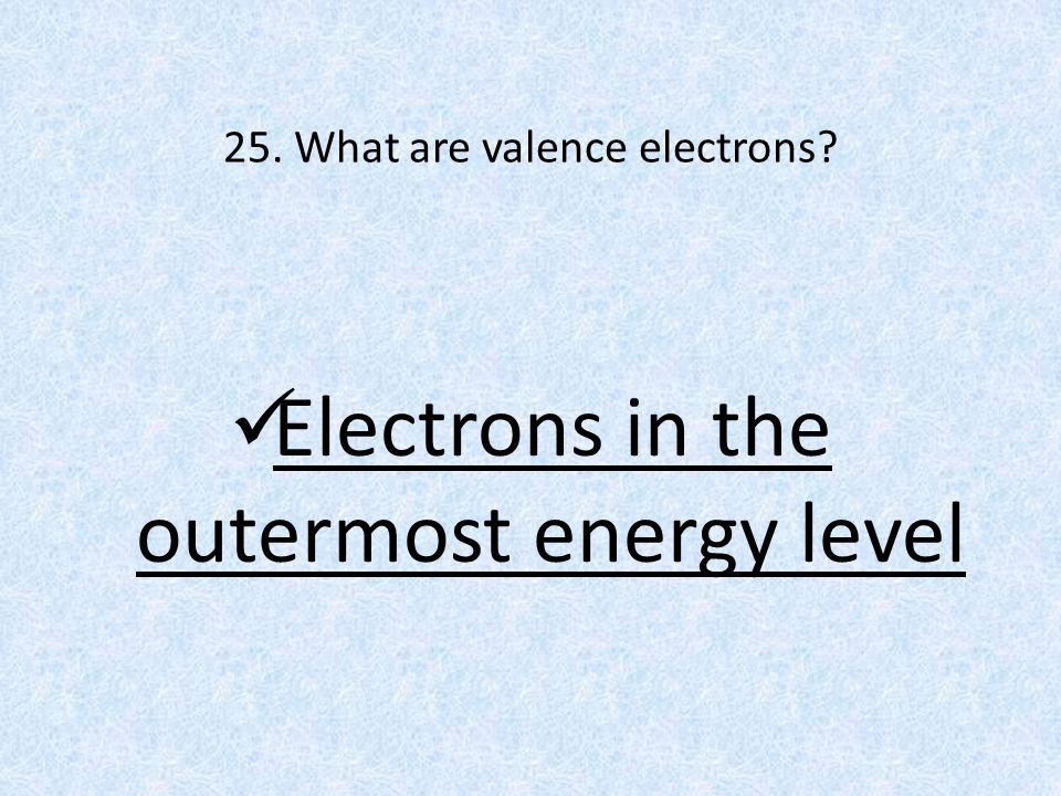 25. What are valence electrons Electrons in the outermost energy level